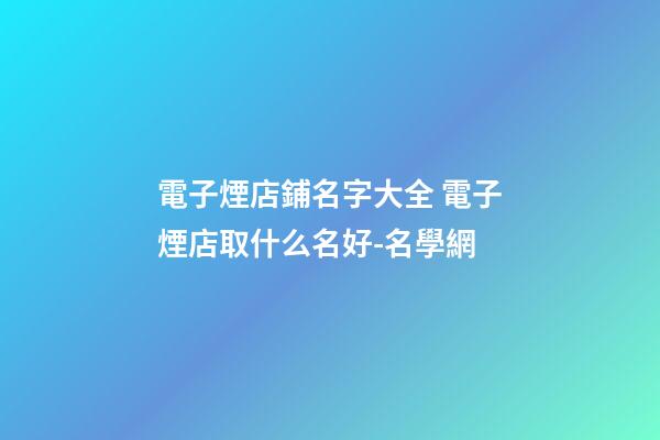電子煙店鋪名字大全 電子煙店取什么名好-名學網-第1張-店鋪起名-玄機派